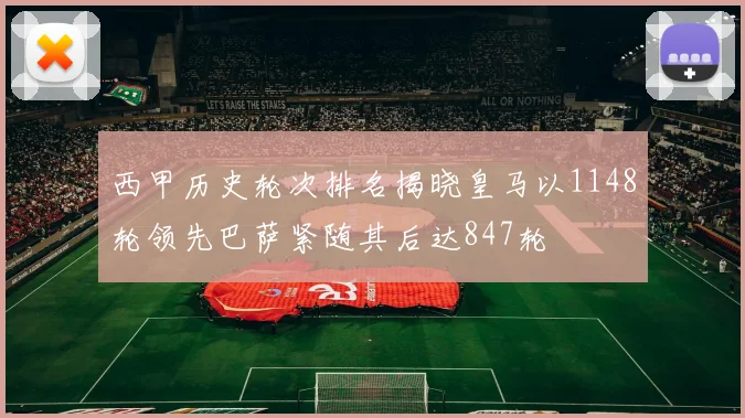 西甲历史轮次排名揭晓皇马以1148轮领先巴萨紧随其后达847轮