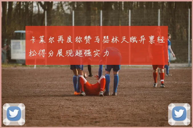 卡莱尔再度称赞马瑟林天赋异禀轻松得分展现超强实力