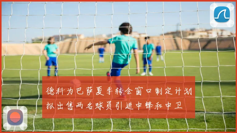 德科为巴萨夏季转会窗口制定计划拟出售两名球员引进中锋和中卫