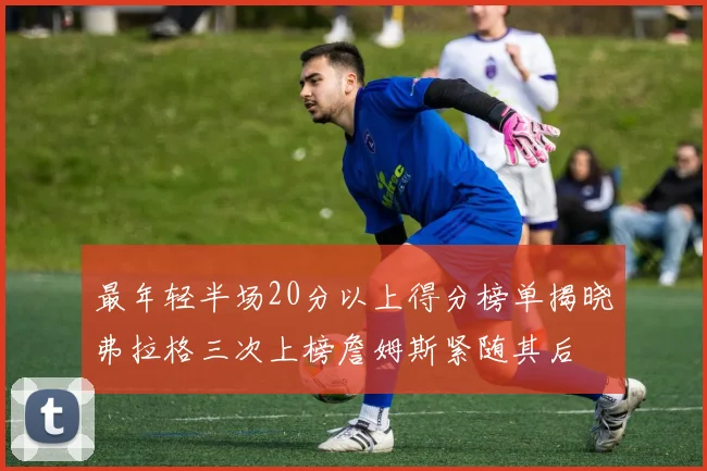 最年轻半场20分以上得分榜单揭晓弗拉格三次上榜詹姆斯紧随其后