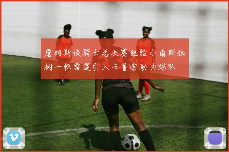 詹姆斯谈骑士总决赛经验小南斯独树一帜雷霆引入卡鲁索助力球队