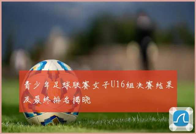 青少年足球联赛女子U16组决赛结果及最终排名揭晓
