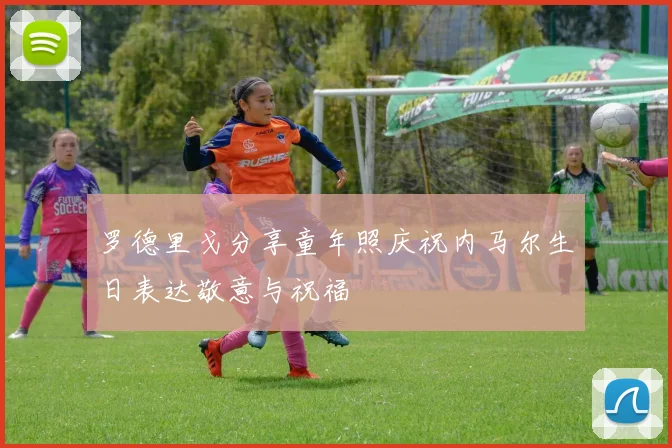 罗德里戈分享童年照庆祝内马尔生日表达敬意与祝福