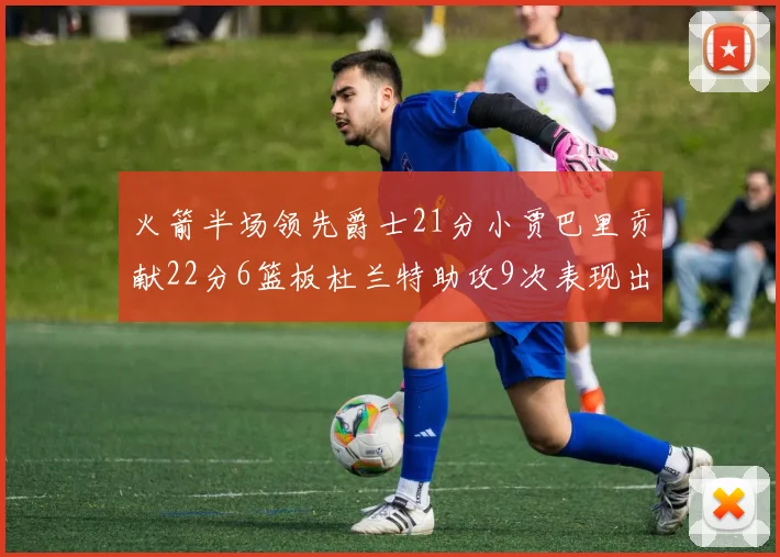 火箭半场领先爵士21分小贾巴里贡献22分6篮板杜兰特助攻9次表现出色