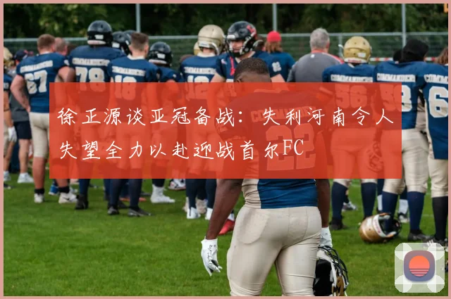 徐正源谈亚冠备战：失利河南令人失望全力以赴迎战首尔FC