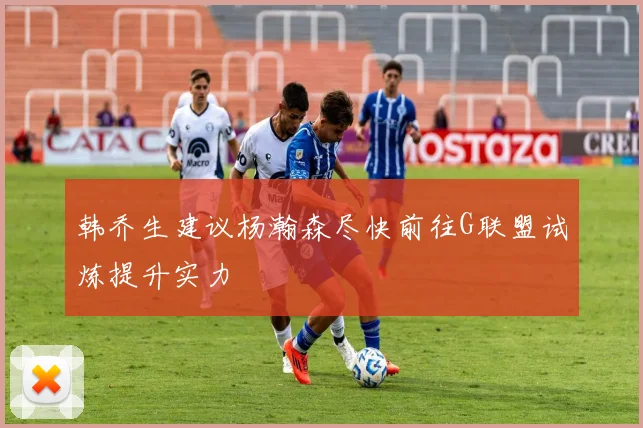 韩乔生建议杨瀚森尽快前往G联盟试炼提升实力