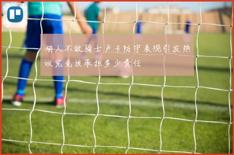 湖人不敌骑士卢卡防守表现引发热议究竟该承担多少责任