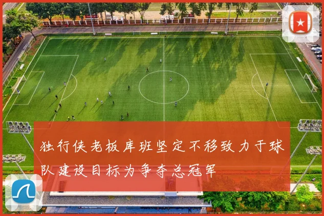 独行侠老板库班坚定不移致力于球队建设目标为争夺总冠军