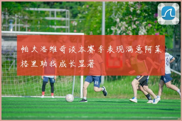 帕夫洛维奇谈本赛季表现满意阿莱格里助我成长显著