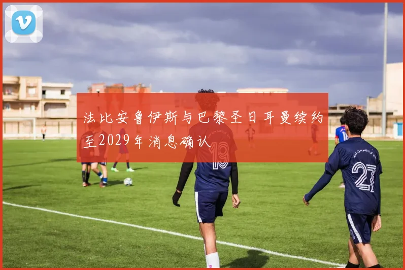 法比安鲁伊斯与巴黎圣日耳曼续约至2029年消息确认