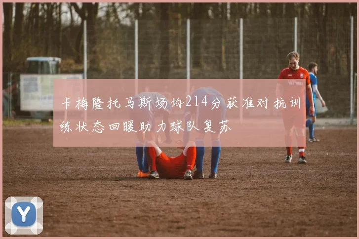 卡梅隆托马斯场均214分获准对抗训练状态回暖助力球队复苏