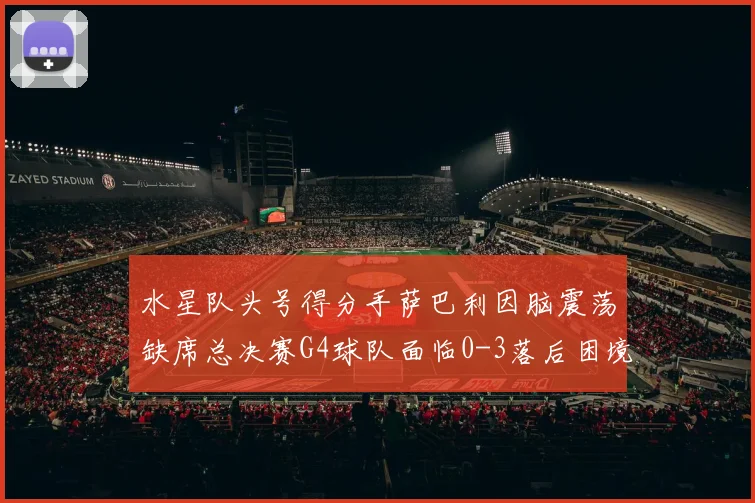 水星队头号得分手萨巴利因脑震荡缺席总决赛G4球队面临0-3落后困境
