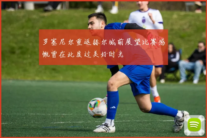 罗塞尼尔重返赫尔城前展望比赛感慨曾在此度过美好时光
