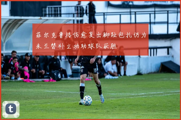 菲尔克鲁格伤愈复出脚趾包扎仍为米兰替补立功助球队获胜