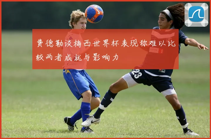 费德勒谈梅西世界杯表现称难以比较两者成就与影响力