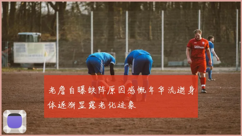 老詹自曝缺阵原因感慨年华流逝身体逐渐显露老化迹象