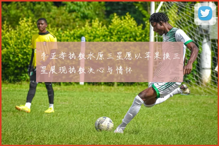 李正孝执教水原三星愿以苹果换三星展现执教决心与情怀