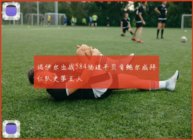 诺伊尔出战584场追平贝肯鲍尔成拜仁队史第五人