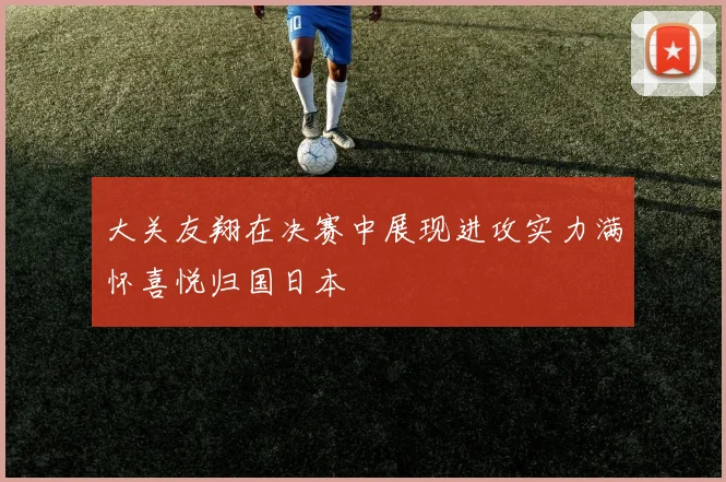大关友翔在决赛中展现进攻实力满怀喜悦归国日本