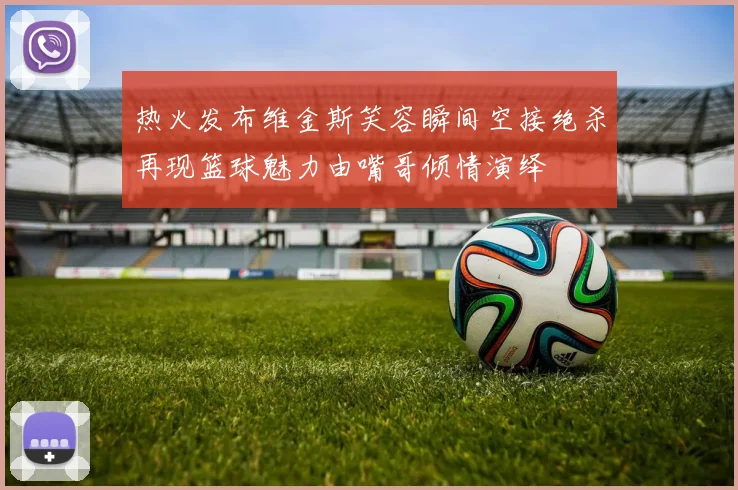 热火发布维金斯笑容瞬间空接绝杀再现篮球魅力由嘴哥倾情演绎