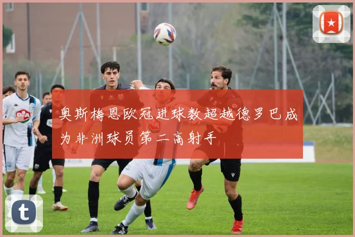 奥斯梅恩欧冠进球数超越德罗巴成为非洲球员第二高射手