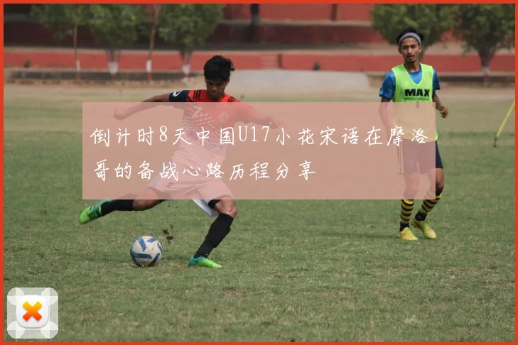 倒计时8天中国U17小花宋语在摩洛哥的备战心路历程分享