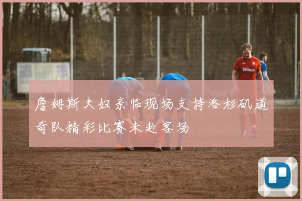 詹姆斯夫妇亲临现场支持洛杉矶道奇队精彩比赛未赴客场