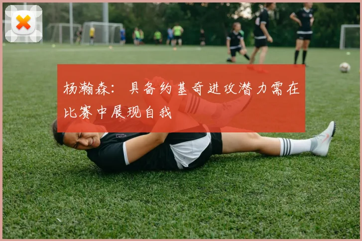 杨瀚森：具备约基奇进攻潜力需在比赛中展现自我