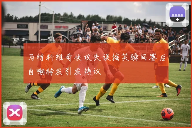 马特科维奇快攻失误搞笑瞬间赛后自嘲转发引发热议