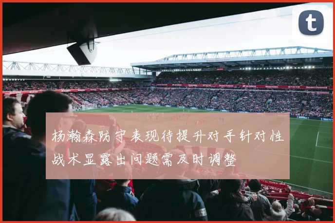 杨瀚森防守表现待提升对手针对性战术显露出问题需及时调整