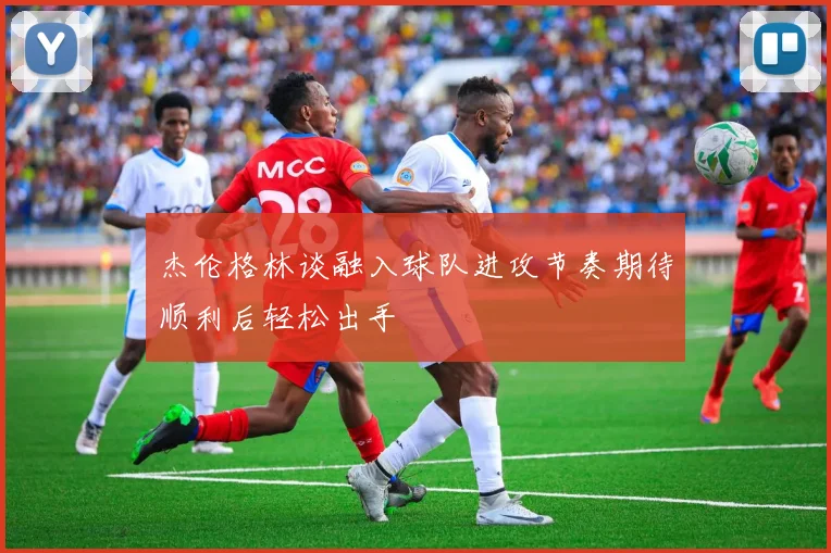 杰伦格林谈融入球队进攻节奏期待顺利后轻松出手
