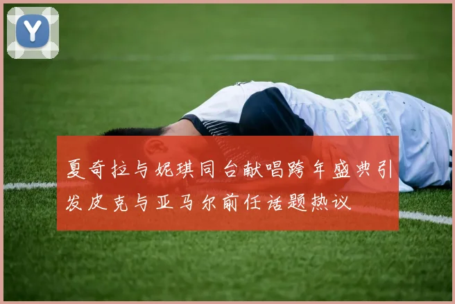 夏奇拉与妮琪同台献唱跨年盛典引发皮克与亚马尔前任话题热议
