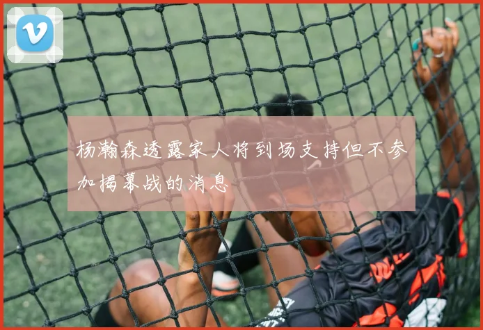 杨瀚森透露家人将到场支持但不参加揭幕战的消息