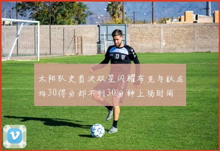 太阳队史首次双星闪耀布克与狄龙均30得分却不到30分钟上场时间