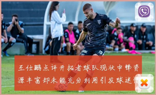 王仕鹏点评开拓者球队现状中锋资源丰富却未能充分利用引发球迷情感交织