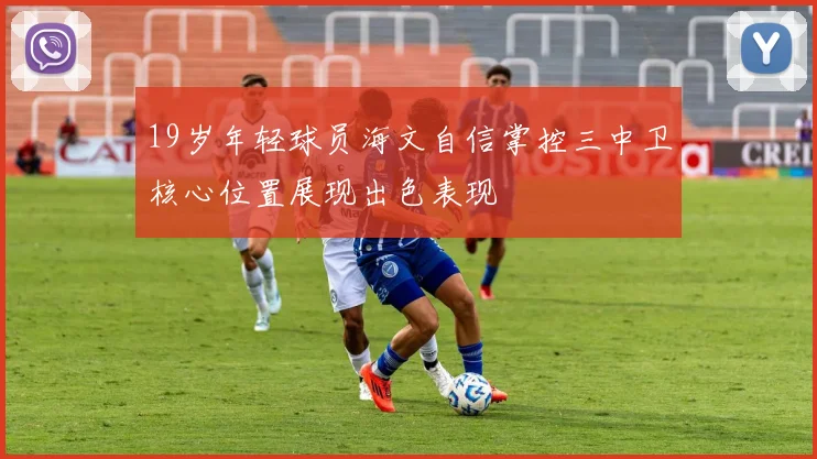 19岁年轻球员海文自信掌控三中卫核心位置展现出色表现