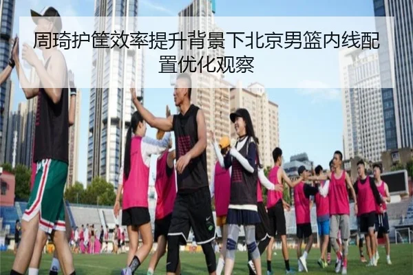 周琦护筐效率提升背景下北京男篮内线配置优化观察 | LDSPORTS